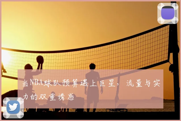 当NBA球队预算遇上巨星，流量与实力的双重诱惑