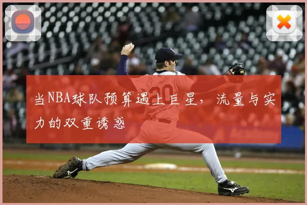 当NBA球队预算遇上巨星,流量与实力的双重诱惑