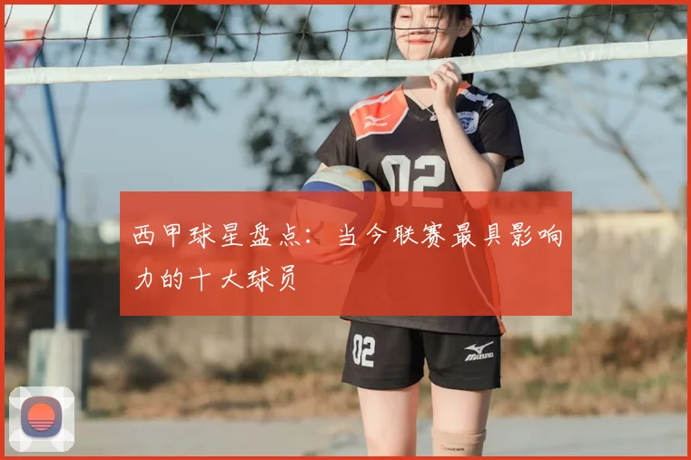 西甲球星盘点：当今联赛最具影响力的十大球员