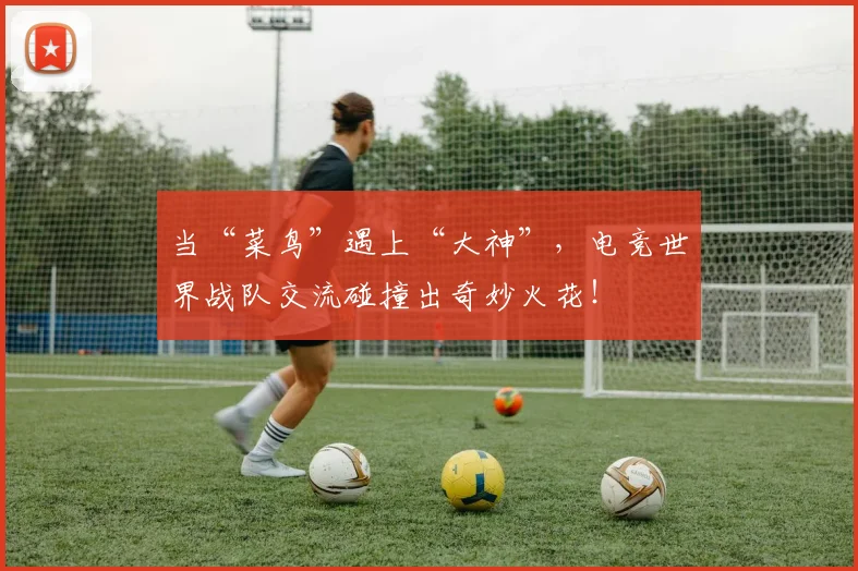 当“菜鸟”遇上“大神”，电竞世界战队交流碰撞出奇妙火花！